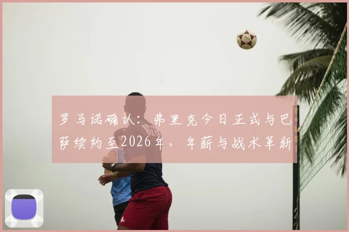 罗马诺确认：弗里克今日正式与巴萨续约至2026年，年薪与战术革新计划曝光