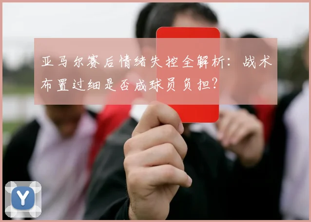亚马尔赛后情绪失控全解析：战术布置过细是否成球员负担？