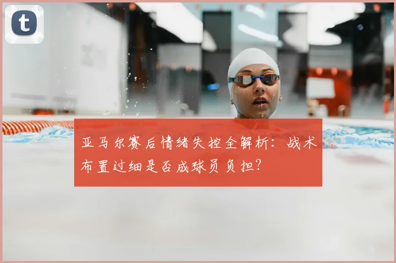 亚马尔赛后情绪失控全解析：战术布置过细是否成球员负担？