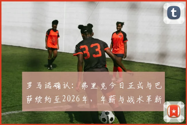 罗马诺确认：弗里克今日正式与巴萨续约至2026年，年薪与战术革新计划曝光