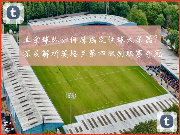 业余球队如何炼成定位球大杀器？深度解析英格兰第四级别联赛夺冠战术体系