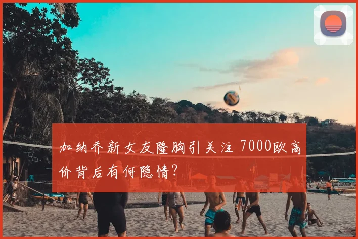 加纳乔新女友隆胸引关注 7000欧高价背后有何隐情？