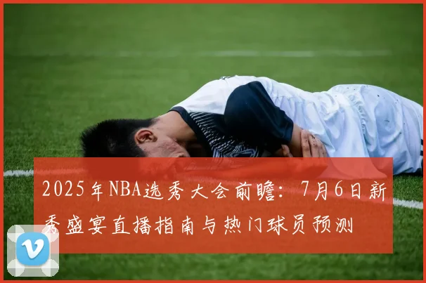2025年NBA选秀大会前瞻：7月6日新秀盛宴直播指南与热门球员预测