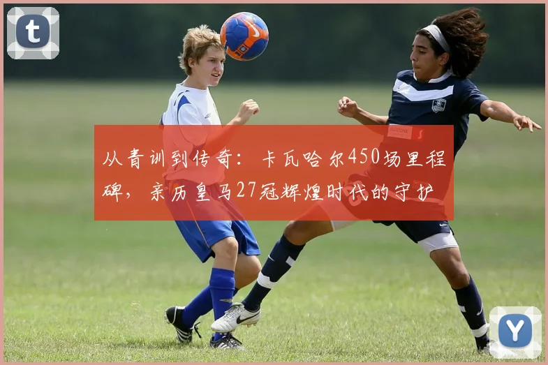 从青训到传奇：卡瓦哈尔450场里程碑，亲历皇马27冠辉煌时代的守护者