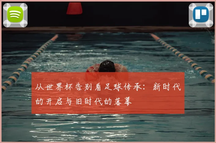 从世界杯告别看足球传承：新时代的开启与旧时代的落幕