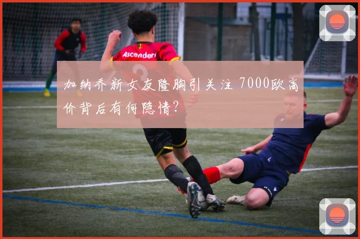 加纳乔新女友隆胸引关注 7000欧高价背后有何隐情？