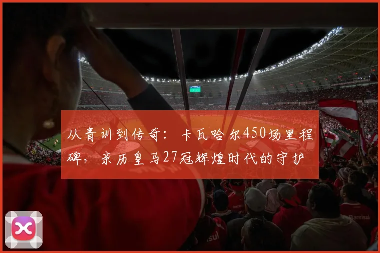 从青训到传奇：卡瓦哈尔450场里程碑，亲历皇马27冠辉煌时代的守护者