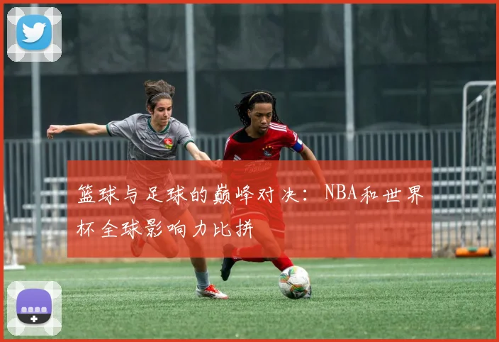 篮球与足球的巅峰对决：NBA和世界杯全球影响力比拼