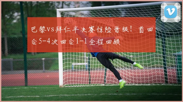 巴黎vs拜仁半决赛惊险晋级！首回合5-4次回合1-1全程回顾