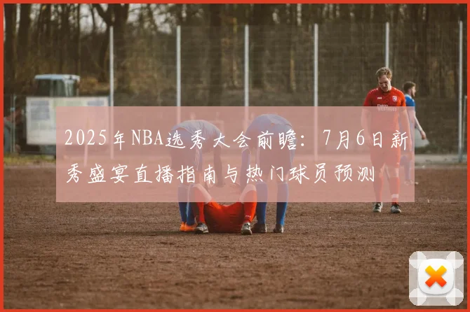 2025年NBA选秀大会前瞻：7月6日新秀盛宴直播指南与热门球员预测