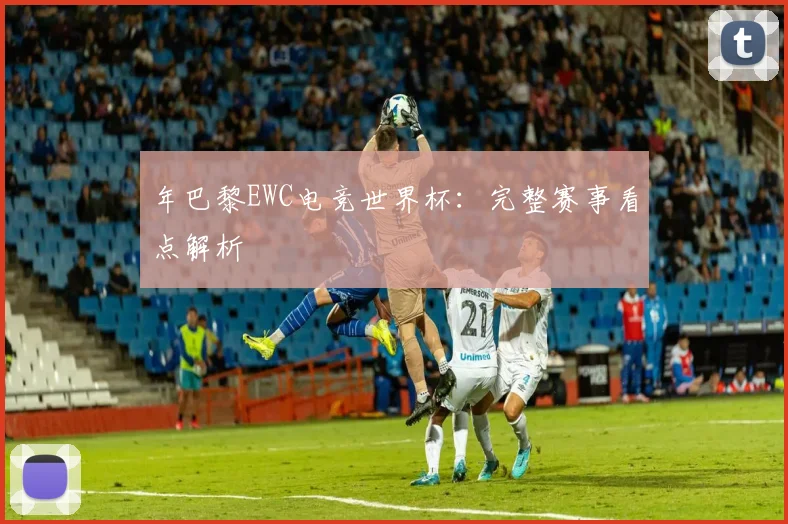 年巴黎EWC电竞世界杯:完整赛事看点解析