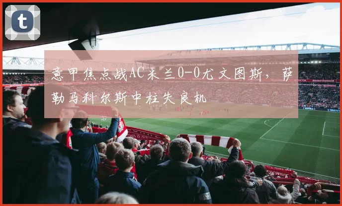 意甲焦点战AC米兰0-0尤文图斯，萨勒马科尔斯中柱失良机