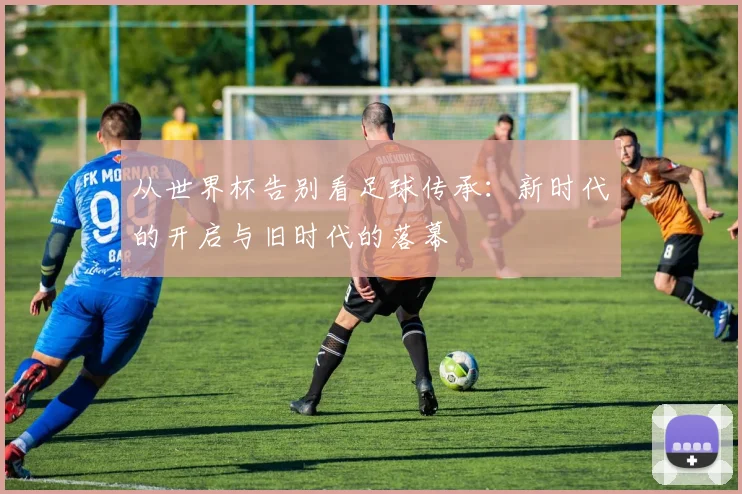 从世界杯告别看足球传承：新时代的开启与旧时代的落幕
