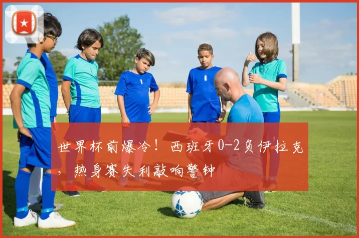世界杯前爆冷！西班牙0-2负伊拉克，热身赛失利敲响警钟